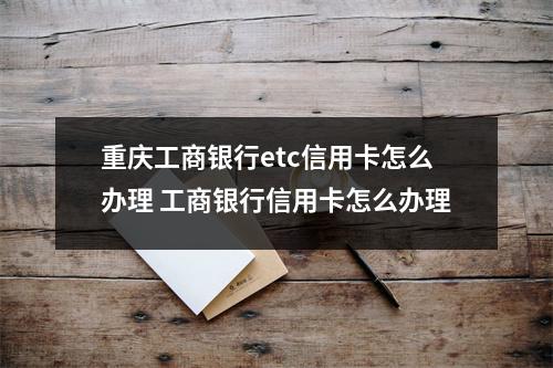 重庆工商银行etc信用卡怎么办理 工商银行信用卡怎么办理