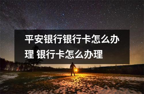 平安银行银行卡怎么办理 银行卡怎么办理