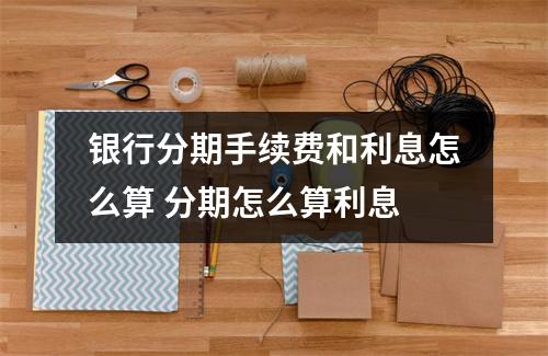 银行分期手续费和利息怎么算 分期怎么算利息