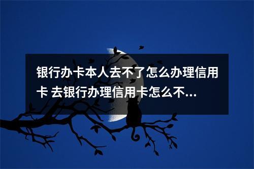 银行办卡本人去不了怎么办理信用卡 去银行办理信用卡怎么不能办理我19岁