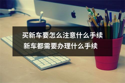 买新车要怎么注意什么手续 新车都需要办理什么手续