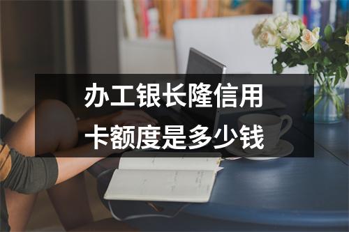 办工银长隆信用卡额度是多少钱
