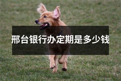 邢台银行办定期是多少钱