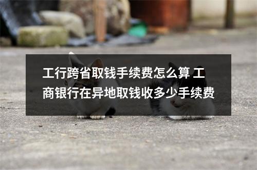 工行跨省取钱手续费怎么算 工商银行在异地取钱收多少手续费