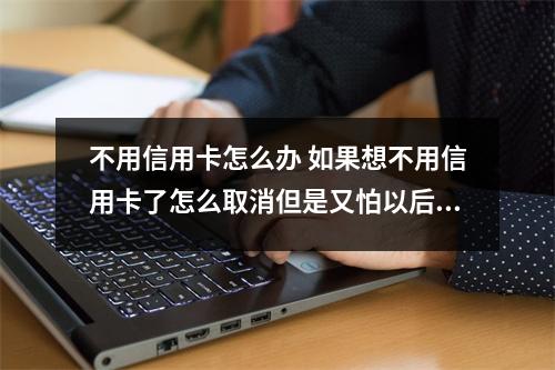 不用信用卡怎么办 如果想不用信用卡了怎么取消但是又怕以后要用到不取消的话