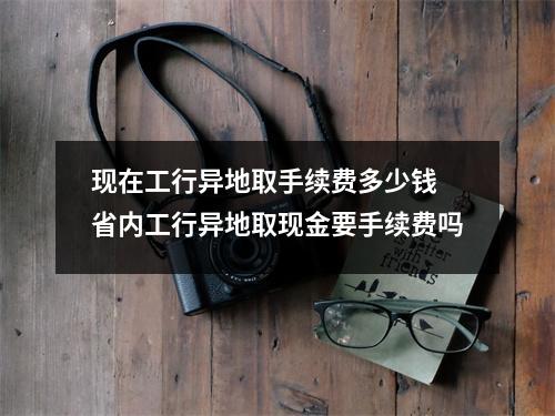 现在工行异地取手续费多少钱 省内工行异地取现金要手续费吗
