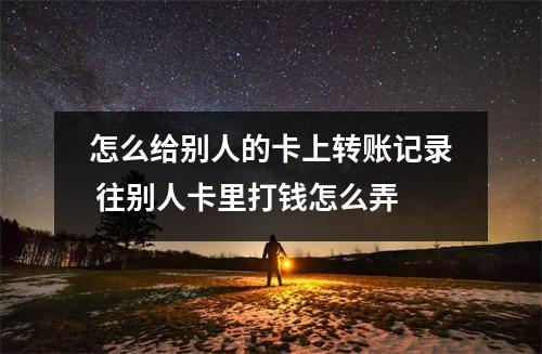 怎么给别人的卡上转账记录 往别人卡里打钱怎么弄