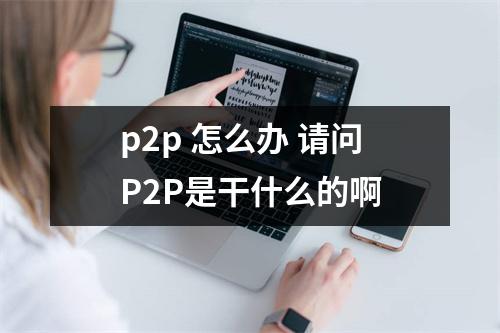 p2p 怎么办 请问P2P是干什么的啊