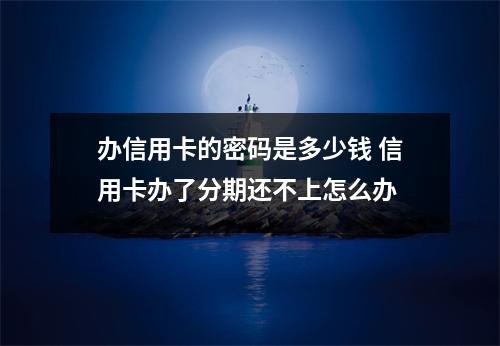 办信用卡的密码是多少钱 信用卡办了分期还不上怎么办