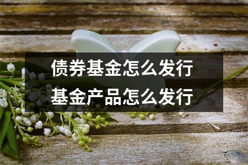 债券基金怎么发行 基金产品怎么发行