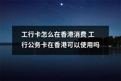 工行卡怎么在香港消费 工行公务卡在香港可以使用吗
