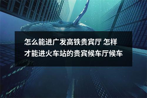 怎么能进广发高铁贵宾厅 怎样才能进火车站的贵宾候车厅候车