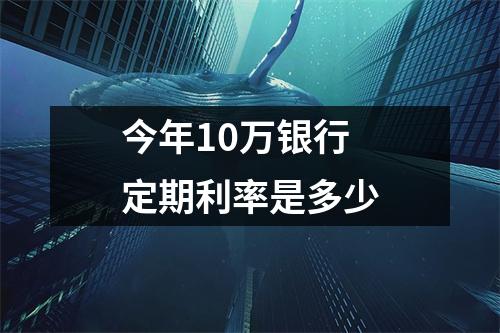 今年10万银行定期利率是多少