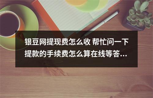 银豆网提现费怎么收 帮忙问一下提款的手续费怎么算在线等答案