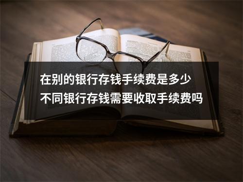 在别的银行存钱手续费是多少 不同银行存钱需要收取手续费吗