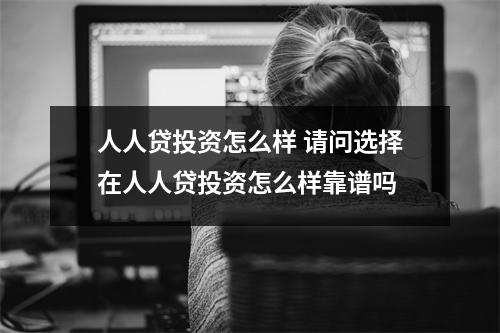 人人贷投资怎么样 请问选择在人人贷投资怎么样靠谱吗