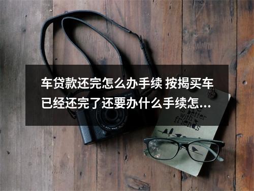 车贷款还完怎么办手续 按揭买车已经还完了还要办什么手续怎么拿回绿本