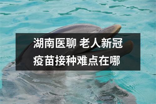 湖南医聊 老人新冠疫苗接种难点在哪 