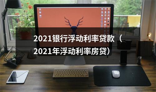 2021银行浮动利率贷款（2021年浮动利率房贷）