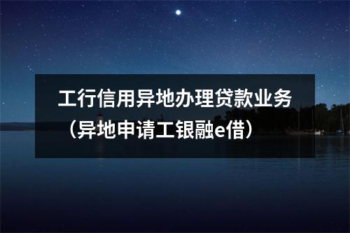 工行信用异地办理贷款业务（异地申请工银融e借）