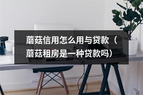 蘑菇信用怎么用与贷款（蘑菇租房是一种贷款吗）