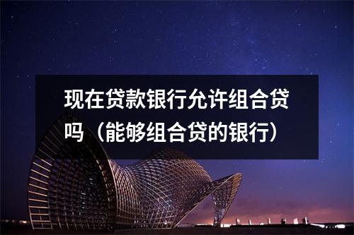 现在贷款银行允许组合贷吗（能够组合贷的银行）