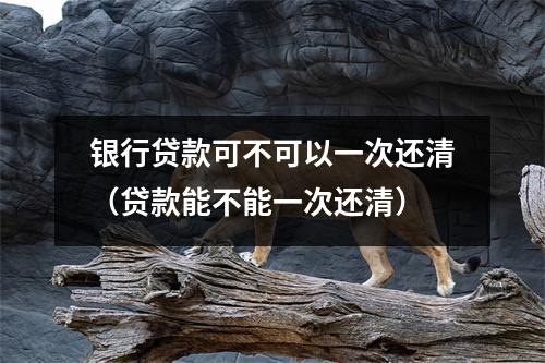 银行贷款可不可以一次还清（贷款能不能一次还清）