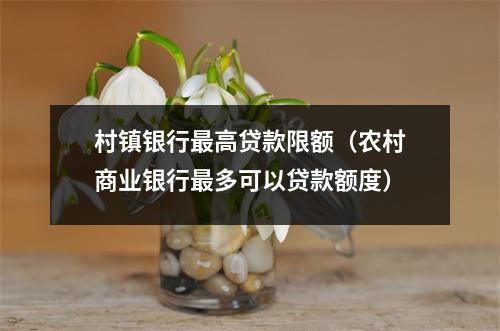 村镇银行最高贷款限额（农村商业银行最多可以贷款额度）