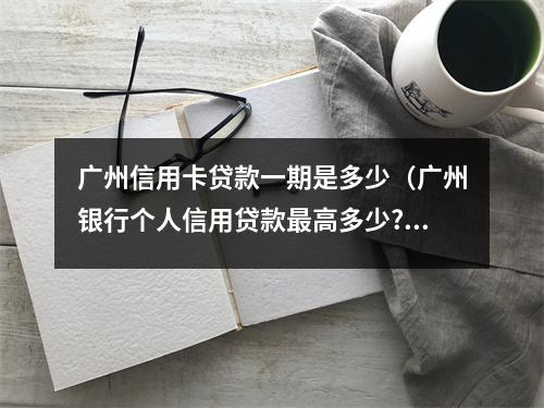 广州信用卡贷款一期是多少（广州银行个人信用贷款最高多少?）