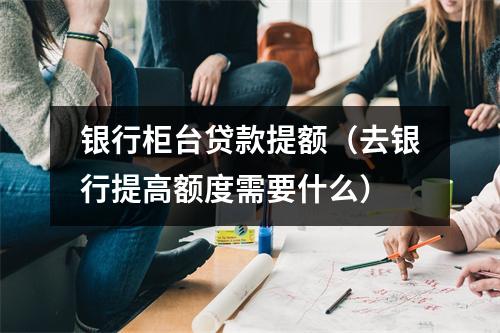 银行柜台贷款提额（去银行提高额度需要什么）