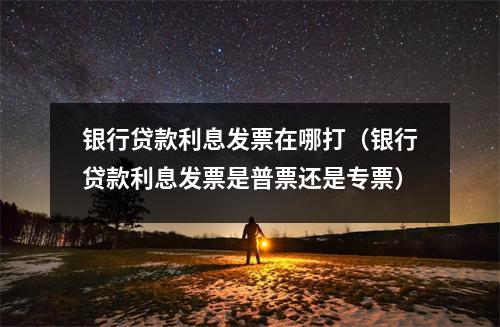 银行贷款利息发票在哪打（银行贷款利息发票是普票还是专票）