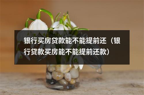银行买房贷款能不能提前还(银行贷款买房能不能提前还款)