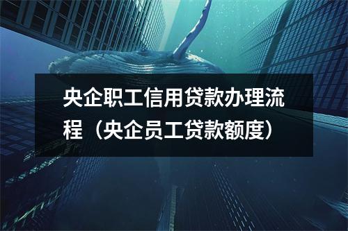 央企职工信用贷款办理流程（央企员工贷款额度）