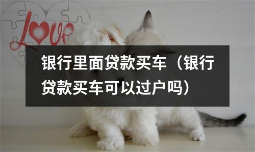 银行里面贷款买车（银行贷款买车可以过户吗）