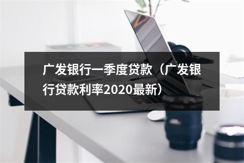 广发银行一季度贷款（广发银行贷款利率2020最新）