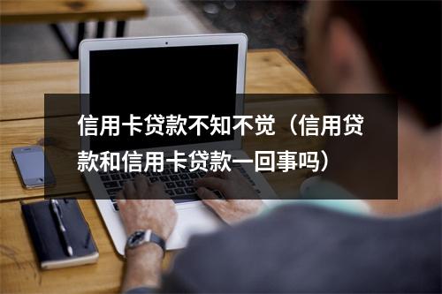信用卡贷款不知不觉(信用贷款和信用卡贷款一回事吗)