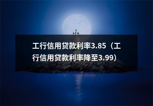 工行信用贷款利率3.85（工行信用贷款利率降至3.99）