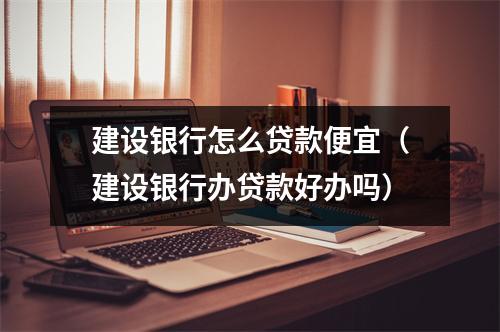建设银行怎么贷款便宜（建设银行办贷款好办吗）