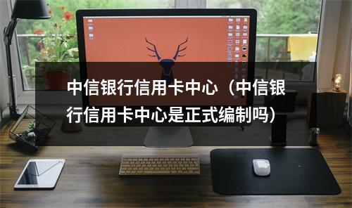 中信银行信用卡中心（中信银行信用卡中心是正式编制吗）