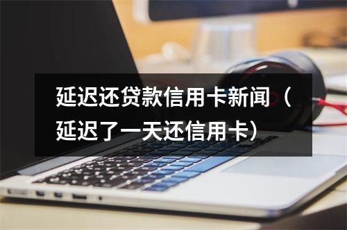 延迟还贷款信用卡新闻（延迟了一天还信用卡）