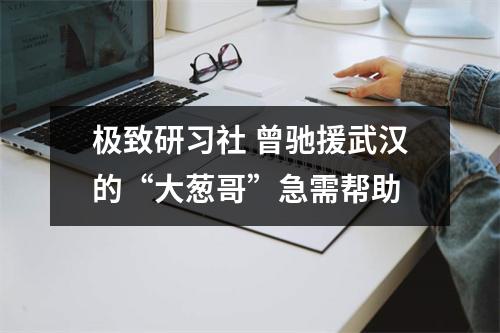 极致研习社 曾驰援武汉的“大葱哥”急需帮助