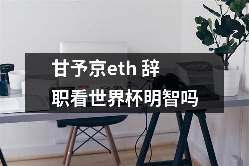 甘予京eth 辞职看世界杯明智吗