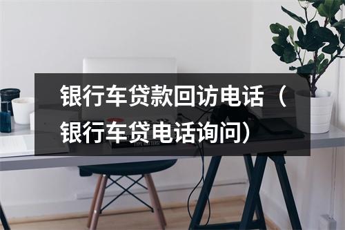 银行车贷款回访电话（银行车贷电话询问）