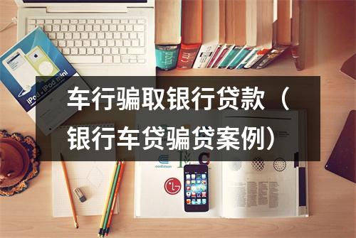 车行骗取银行贷款（银行车贷骗贷案例）