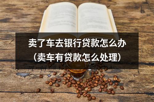 卖了车去银行贷款怎么办（卖车有贷款怎么处理）