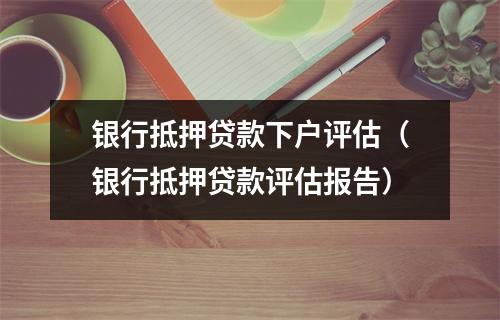 银行抵押贷款下户评估（银行抵押贷款评估报告）