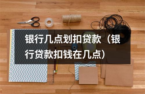 银行几点划扣贷款（银行贷款扣钱在几点）