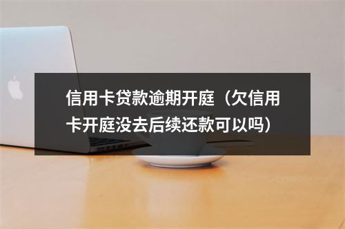 信用卡贷款逾期开庭（欠信用卡开庭没去后续还款可以吗）