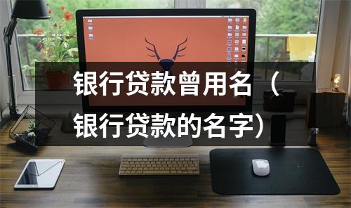 银行贷款曾用名（银行贷款的名字）