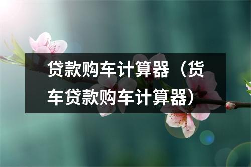 贷款购车计算器(货车贷款购车计算器)